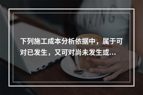 下列施工成本分析依据中，属于可对已发生，又可对尚未发生或正在