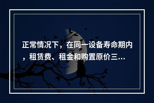 正常情况下，在同一设备寿命期内，租赁费、租金和购置原价三者之