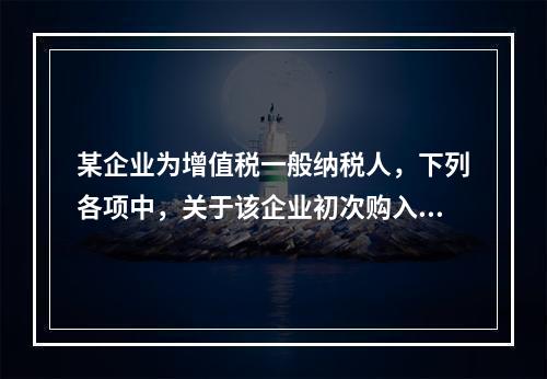 某企业为增值税一般纳税人，下列各项中，关于该企业初次购入增值