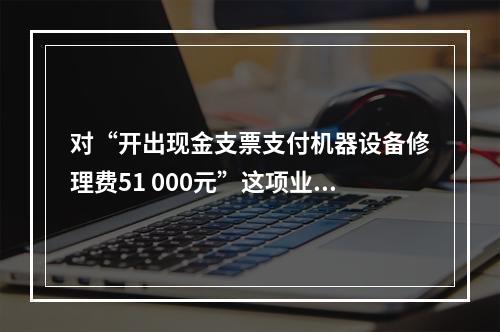 对“开出现金支票支付机器设备修理费51 000元”这项业务，