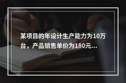 某项目的年设计生产能力为10万台，产品销售单价为180元/台