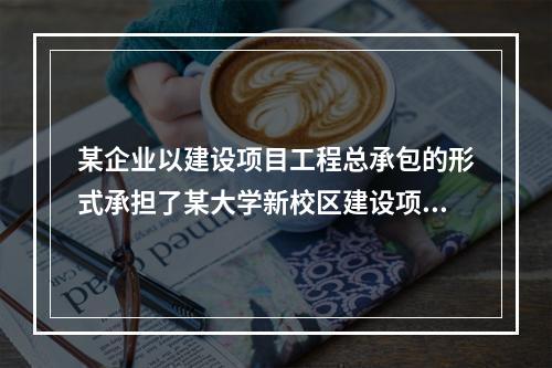 某企业以建设项目工程总承包的形式承担了某大学新校区建设项目，