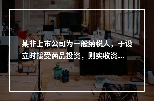 某非上市公司为一般纳税人，于设立时接受商品投资，则实收资本的