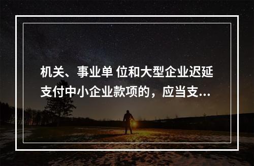 机关、事业单 位和大型企业迟延支付中小企业款项的，应当支付逾