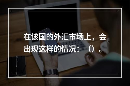 在该国的外汇市场上，会出现这样的情况：（）。