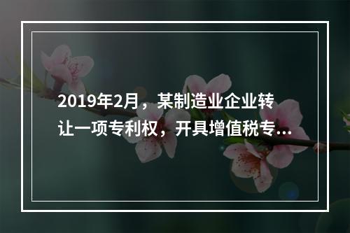 2019年2月，某制造业企业转让一项专利权，开具增值税专用发