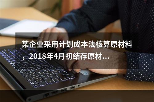 某企业采用计划成本法核算原材料，2018年4月初结存原材料计