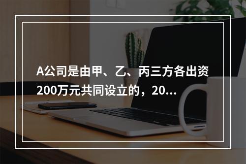 A公司是由甲、乙、丙三方各出资200万元共同设立的，2019