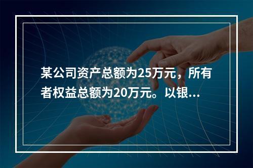 某公司资产总额为25万元，所有者权益总额为20万元。以银行存