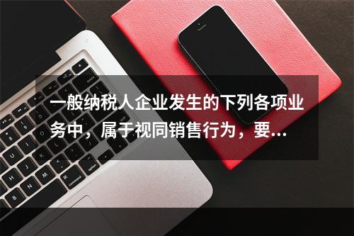 一般纳税人企业发生的下列各项业务中，属于视同销售行为，要计算