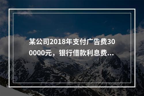 某公司2018年支付广告费300000元，银行借款利息费用2