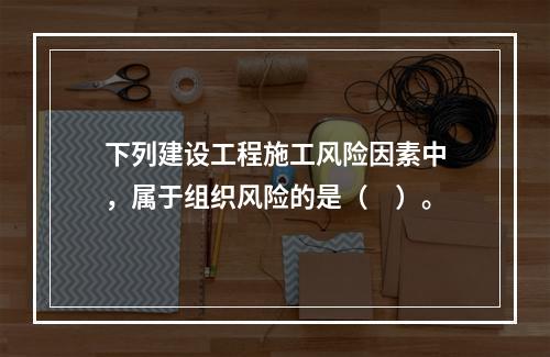 下列建设工程施工风险因素中，属于组织风险的是（　）。