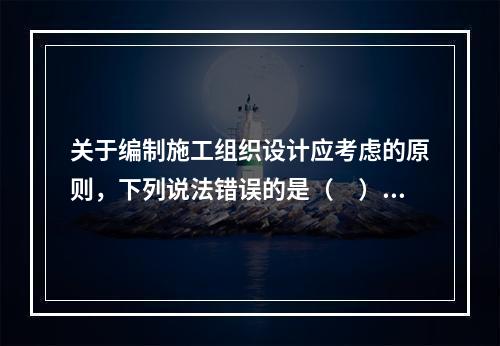 关于编制施工组织设计应考虑的原则，下列说法错误的是（　）。