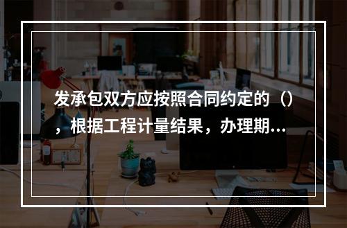 发承包双方应按照合同约定的（），根据工程计量结果，办理期中价