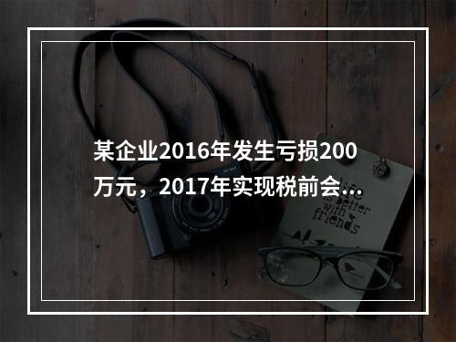 某企业2016年发生亏损200万元，2017年实现税前会计利