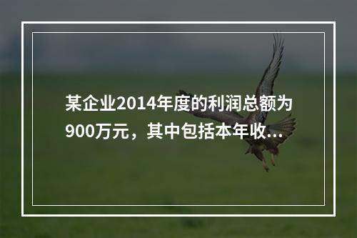 某企业2014年度的利润总额为900万元，其中包括本年收到的