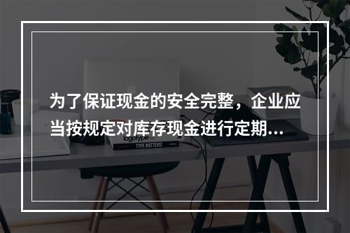 为了保证现金的安全完整，企业应当按规定对库存现金进行定期和不