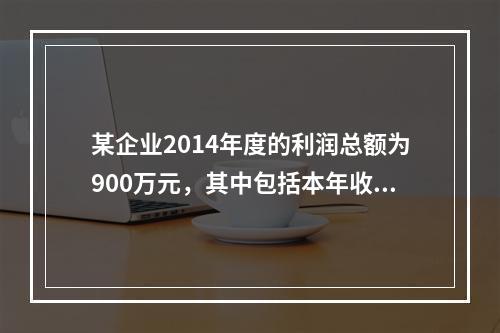 某企业2014年度的利润总额为900万元，其中包括本年收到的