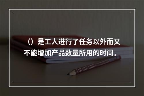 （）是工人进行了任务以外而又不能增加产品数量所用的时间。