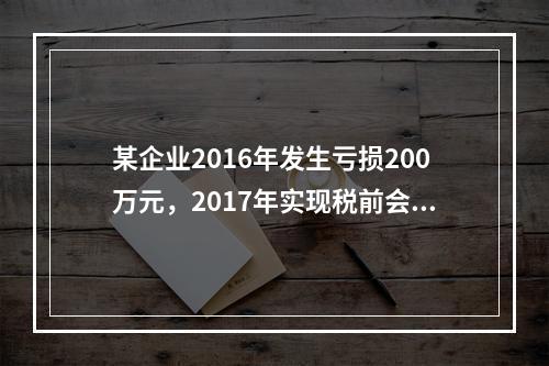 某企业2016年发生亏损200万元，2017年实现税前会计利