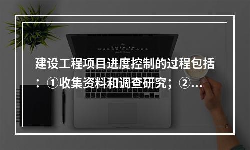 建设工程项目进度控制的过程包括：①收集资料和调查研究；②进度