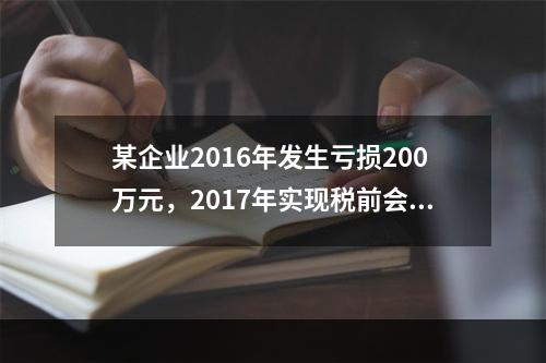 某企业2016年发生亏损200万元，2017年实现税前会计利