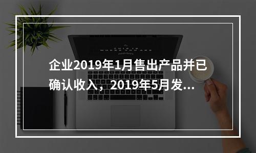 企业2019年1月售出产品并已确认收入，2019年5月发生销