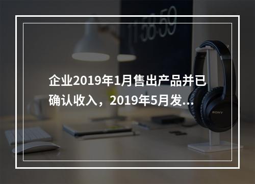 企业2019年1月售出产品并已确认收入，2019年5月发生销