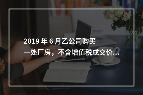 2019 年 6 月乙公司购买一处厂房，不含增值税成交价格为