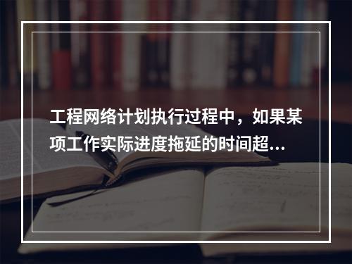 工程网络计划执行过程中，如果某项工作实际进度拖延的时间超过其