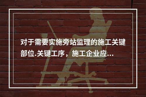 对于需要实施旁站监理的施工关键部位.关键工序，施工企业应在进