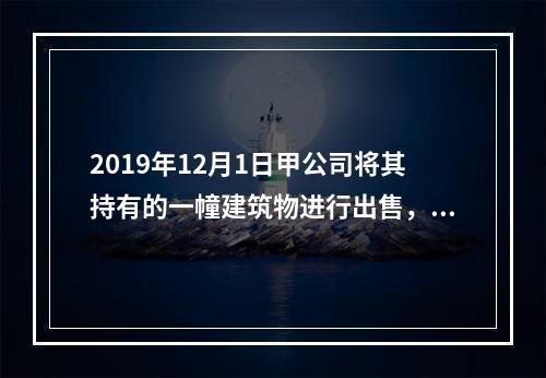 2019年12月1日甲公司将其持有的一幢建筑物进行出售，该建