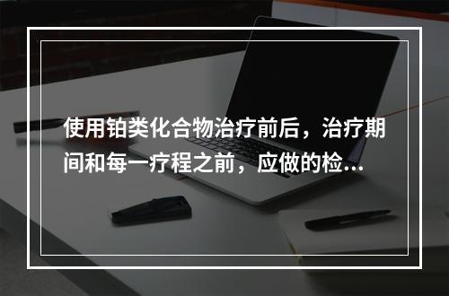 使用铂类化合物治疗前后，治疗期间和每一疗程之前，应做的检查包