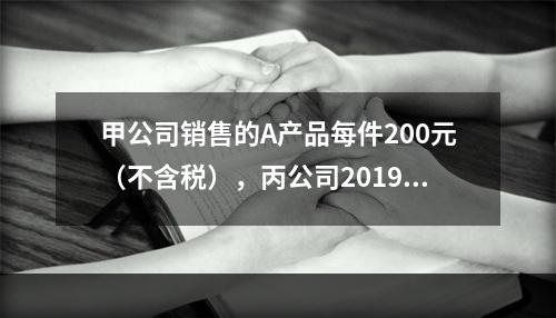 甲公司销售的A产品每件200元（不含税），丙公司2019年1