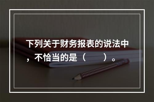 下列关于财务报表的说法中，不恰当的是（　　）。