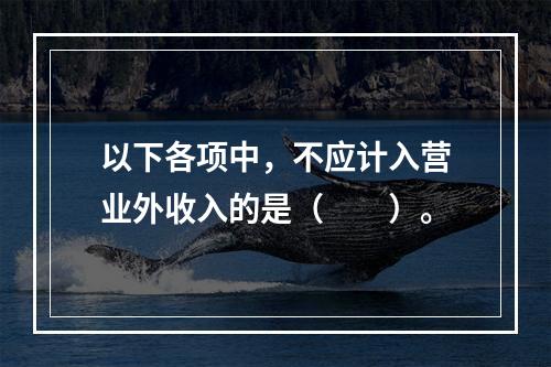 以下各项中，不应计入营业外收入的是（　　）。