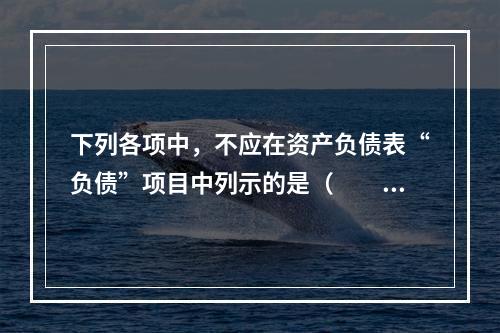 下列各项中，不应在资产负债表“负债”项目中列示的是（　　）。