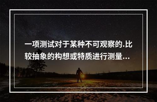 一项测试对于某种不可观察的.比较抽象的构想或特质进行测量的