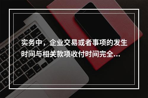 实务中，企业交易或者事项的发生时间与相关款项收付时间完全一致