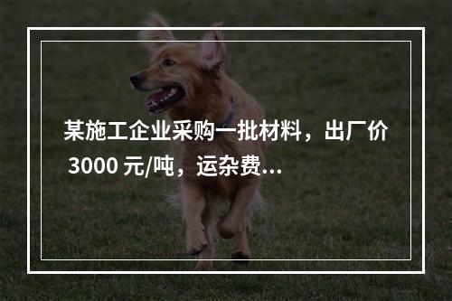 某施工企业采购一批材料，出厂价 3000 元/吨，运杂费是材