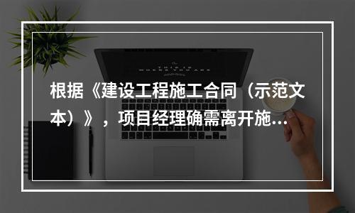 根据《建设工程施工合同（示范文本）》，项目经理确需离开施工现