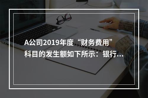 A公司2019年度“财务费用”科目的发生额如下所示：银行长期