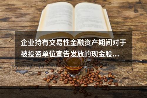 企业持有交易性金融资产期间对于被投资单位宣告发放的现金股利，