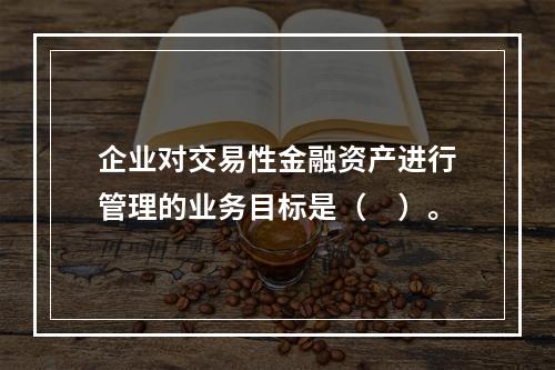 企业对交易性金融资产进行管理的业务目标是（　）。