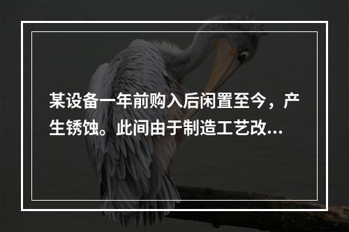 某设备一年前购入后闲置至今，产生锈蚀。此间由于制造工艺改进，