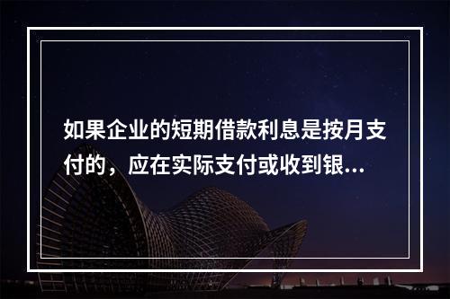 如果企业的短期借款利息是按月支付的，应在实际支付或收到银行的