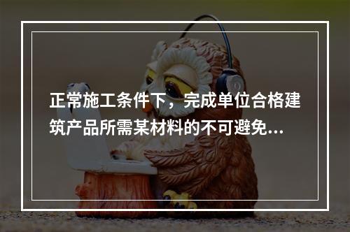 正常施工条件下，完成单位合格建筑产品所需某材料的不可避免损耗