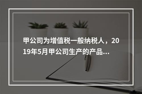 甲公司为增值税一般纳税人，2019年5月甲公司生产的产品对外