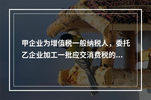 甲企业为增值税一般纳税人，委托乙企业加工一批应交消费税的W材