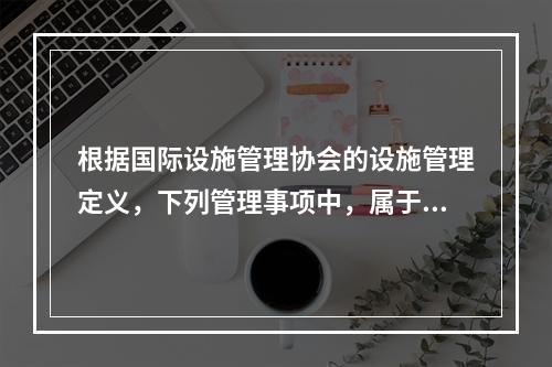 根据国际设施管理协会的设施管理定义，下列管理事项中，属于物业